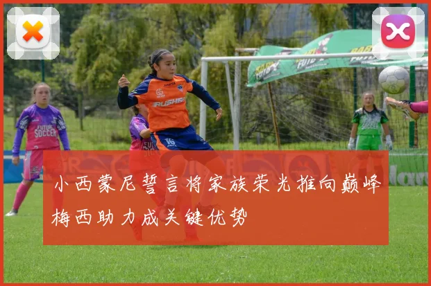 小西蒙尼誓言将家族荣光推向巅峰梅西助力成关键优势
