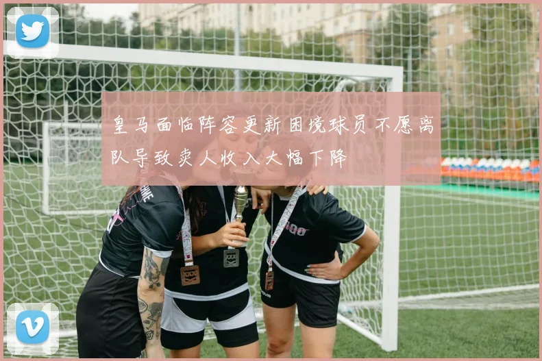 皇马面临阵容更新困境球员不愿离队导致卖人收入大幅下降