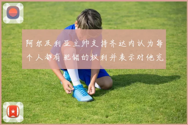 阿尔及利亚主帅支持齐达内认为每个人都有犯错的权利并表示对他充满信心