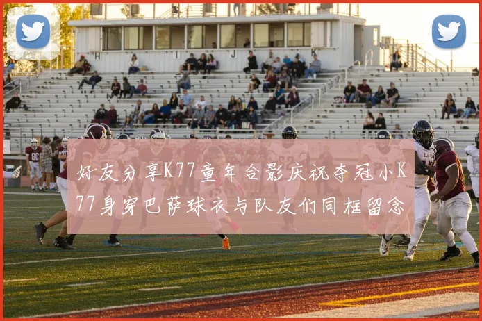 好友分享K77童年合影庆祝夺冠小K77身穿巴萨球衣与队友们同框留念