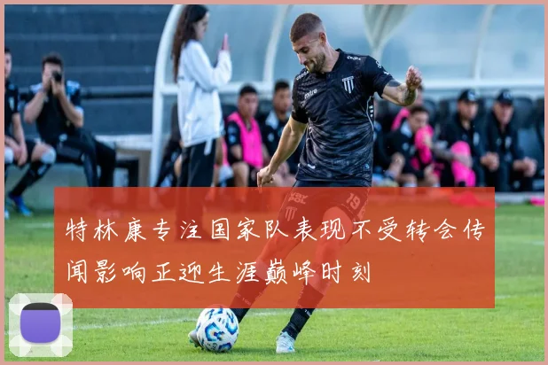 特林康专注国家队表现不受转会传闻影响正迎生涯巅峰时刻