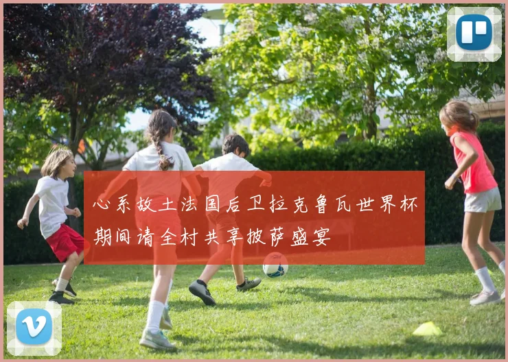 心系故土法国后卫拉克鲁瓦世界杯期间请全村共享披萨盛宴