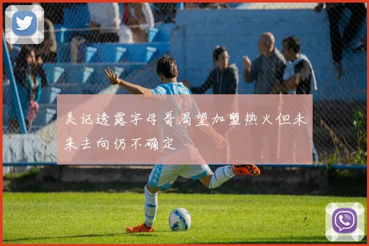 美记透露字母哥渴望加盟热火但未来去向仍不确定
