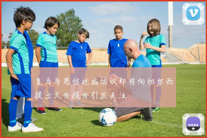 皇马与恩佐达成协议即将向切尔西提出天价报价引发关注