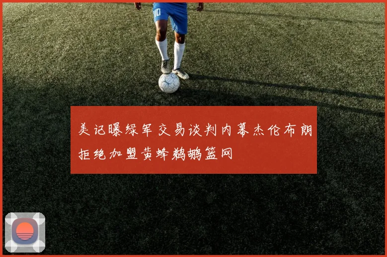 美记曝绿军交易谈判内幕杰伦布朗拒绝加盟黄蜂鹈鹕篮网