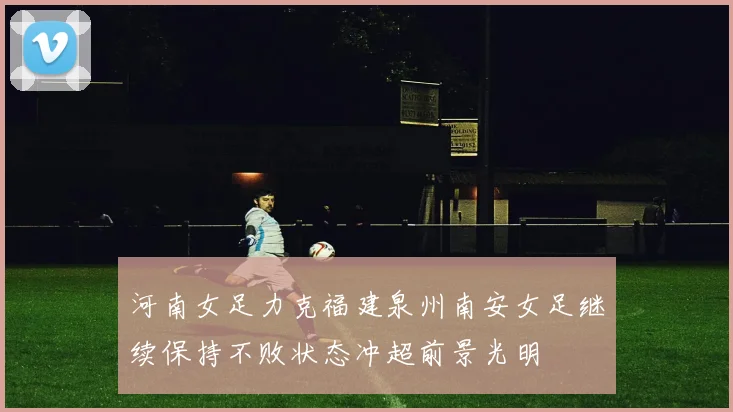河南女足力克福建泉州南安女足继续保持不败状态冲超前景光明