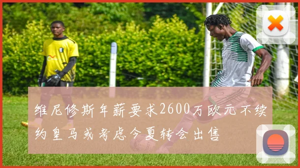 维尼修斯年薪要求2600万欧元不续约皇马或考虑今夏转会出售