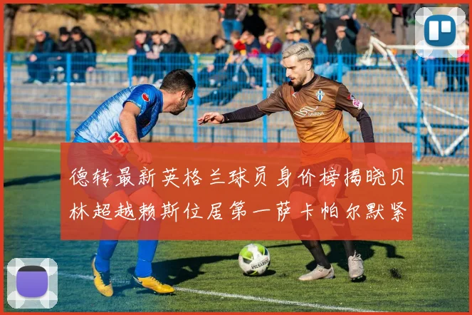 德转最新英格兰球员身价榜揭晓贝林超越赖斯位居第一萨卡帕尔默紧随其后