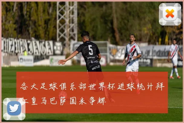 各大足球俱乐部世界杯进球统计拜仁皇马巴萨国米争辉