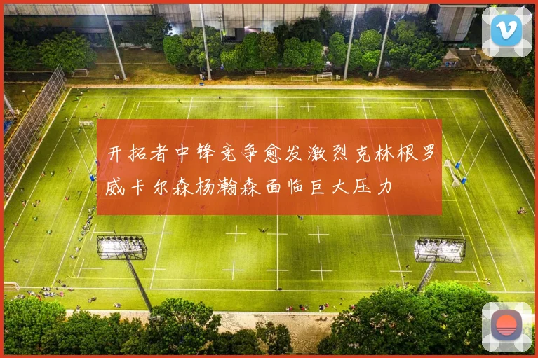 开拓者中锋竞争愈发激烈克林根罗威卡尔森杨瀚森面临巨大压力