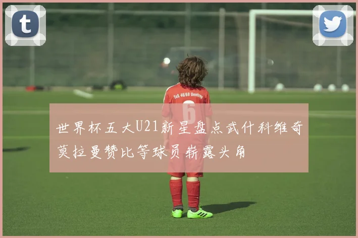 世界杯五大U21新星盘点武什科维奇莫拉曼赞比等球员崭露头角