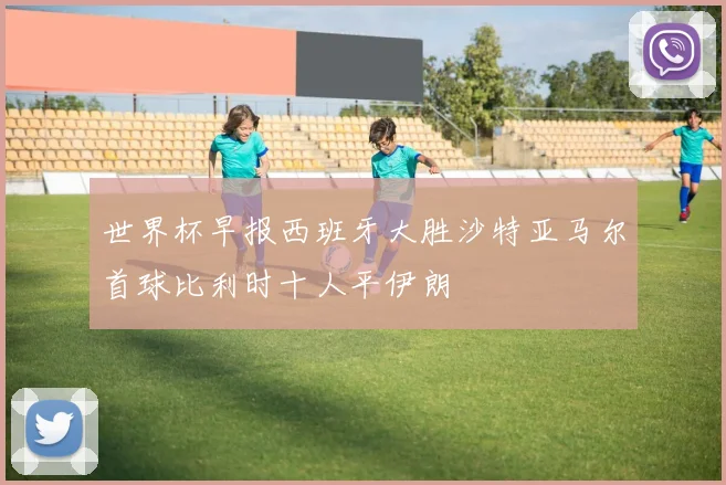 世界杯早报西班牙大胜沙特亚马尔首球比利时十人平伊朗